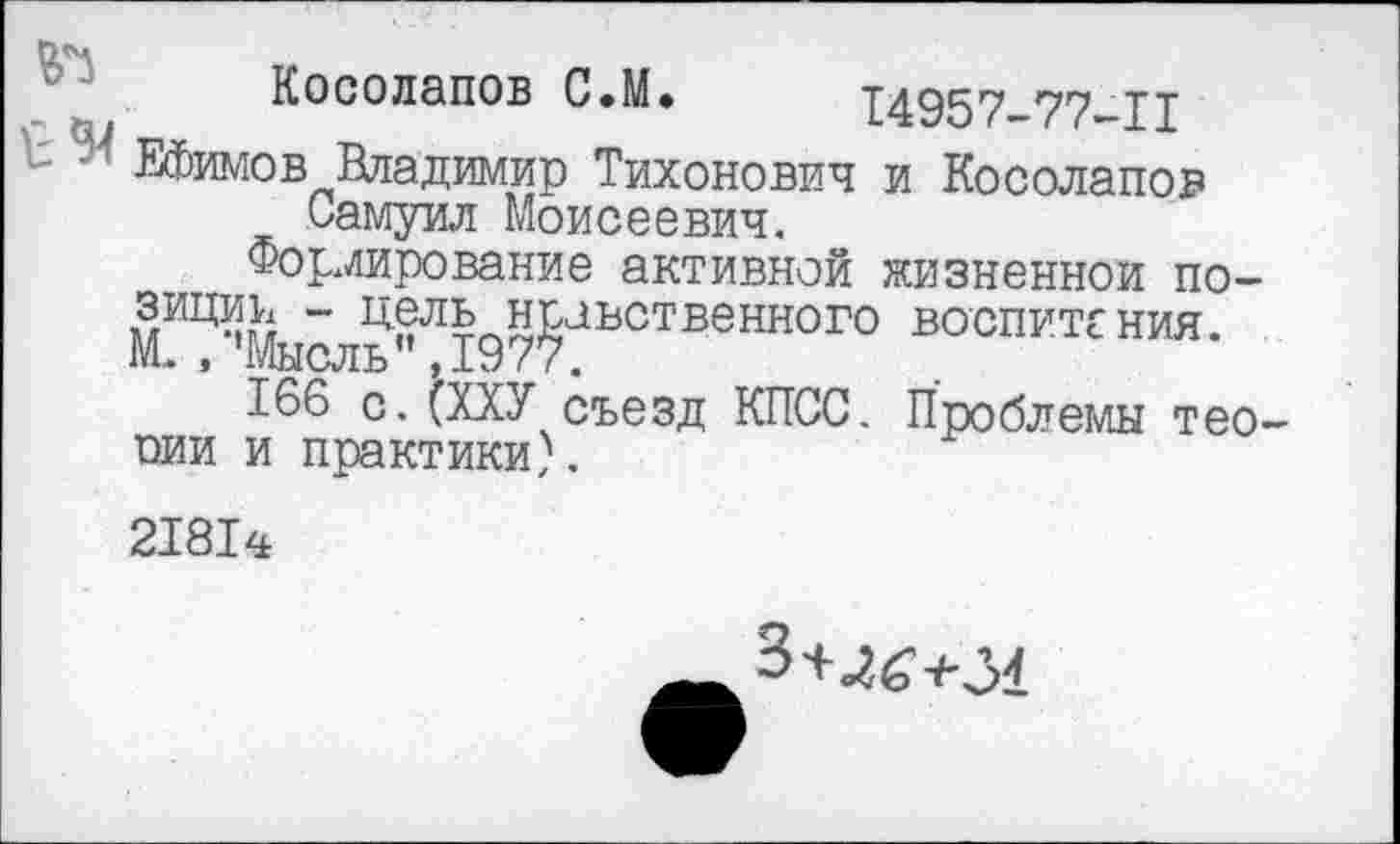 ﻿Косолапов С.М. 14957-77-1I
Ефимов Владимир Тихонович и Косолапов Самуил Моисеевич.
Формирование активной жизненной по-миц% “ Цель нравственного воспитания. М. , ’Мысль’’ ,1977.
166 с. (ХХУ съезд КПСС. Проблемы тео-оии и практики).
21814